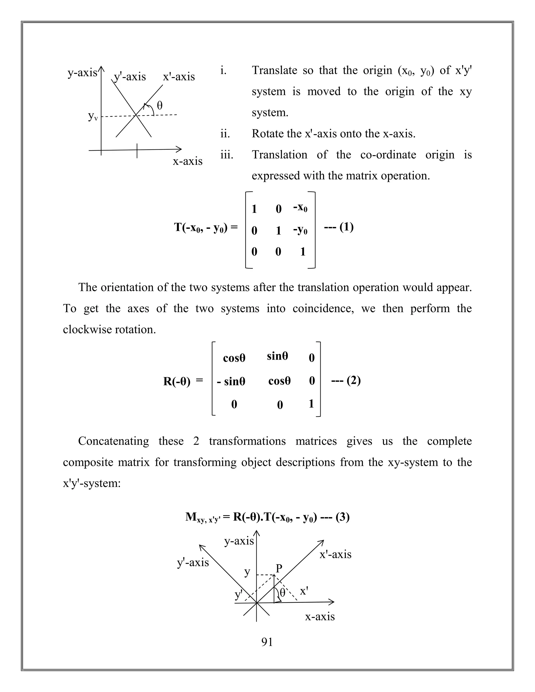 91
i. Translate so that the origin (x0, y0) of xꞌyꞌ
system is moved to the origin of the xy
system.
ii. Rotate the xꞌ-axis onto the x-axis.
iii. Translation of the co-ordinate origin is
expressed with the matrix operation.
The orientation of the two systems after the translation operation would appear.
To get the axes of the two systems into coincidence, we then perform the
clockwise rotation.
Concatenating these 2 transformations matrices gives us the complete
composite matrix for transforming object descriptions from the xy-system to the
xꞌyꞌ-system:
Mxy, xꞌyꞌ = R(-θ).T(-x0, - y0) --- (3)
x-axis
y-axis yꞌ-axis xꞌ-axis
θ
yv
T(-x0, - y0) =
1
0
0
0
1
0
-x0
-y0
1
--- (1)
R(-θ)
cosθ
- sinθ
0
sinθ
cosθ
0
0
0
1
= --- (2)
θ
x-axis
y-axis
yꞌ-axis
xꞌ-axis
yꞌ xꞌ
Py
 
