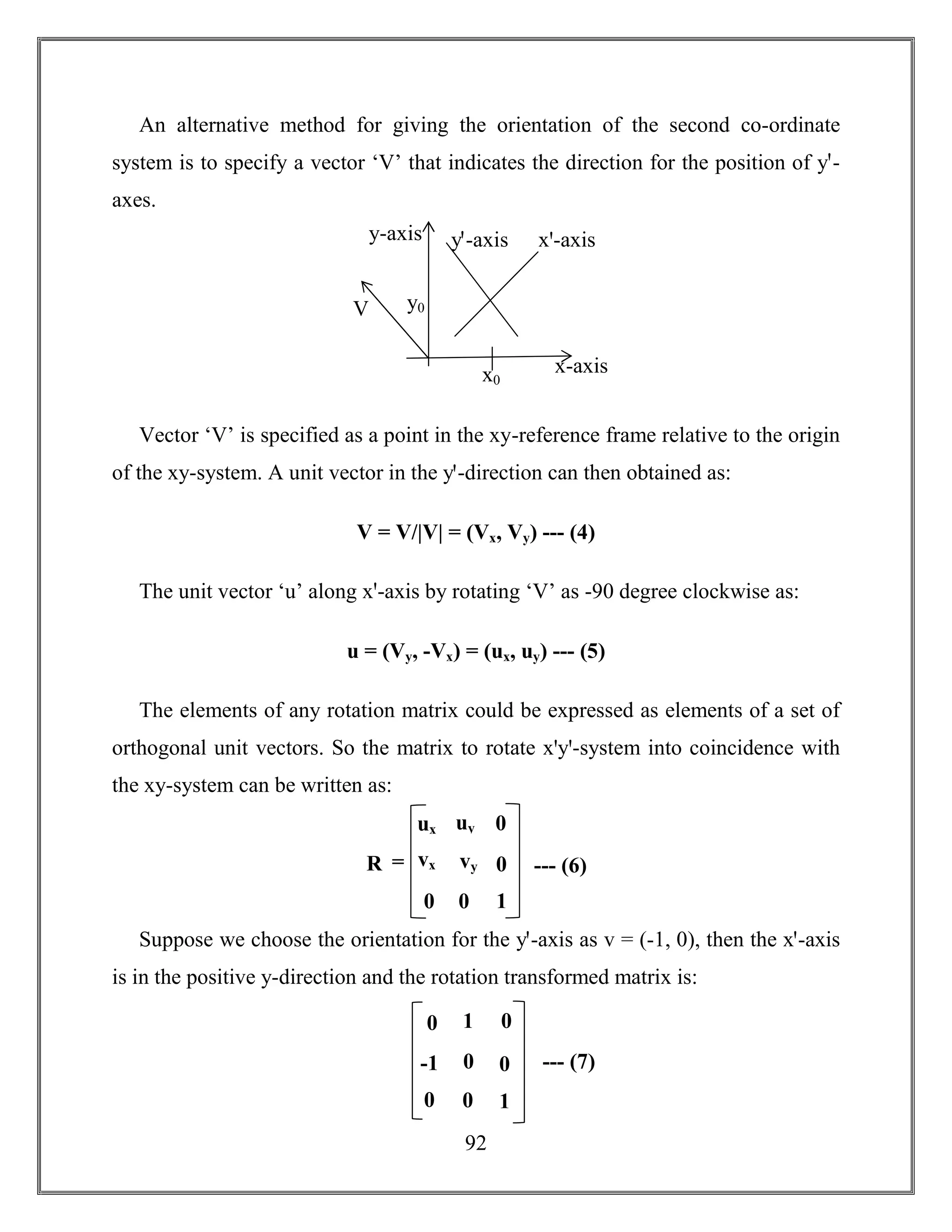 92
An alternative method for giving the orientation of the second co-ordinate
system is to specify a vector ‘V’ that indicates the direction for the position of yꞌ-
axes.
Vector ‘V’ is specified as a point in the xy-reference frame relative to the origin
of the xy-system. A unit vector in the yꞌ-direction can then obtained as:
V = V/|V| = (Vx, Vy) --- (4)
The unit vector ‘u’ along xꞌ-axis by rotating ‘V’ as -90 degree clockwise as:
u = (Vy, -Vx) = (ux, uy) --- (5)
The elements of any rotation matrix could be expressed as elements of a set of
orthogonal unit vectors. So the matrix to rotate xꞌyꞌ-system into coincidence with
the xy-system can be written as:
Suppose we choose the orientation for the yꞌ-axis as v = (-1, 0), then the xꞌ-axis
is in the positive y-direction and the rotation transformed matrix is:
x-axis
y-axis yꞌ-axis xꞌ-axis
V y0
x0
R
ux
vx
0
uy
vy
0
0
0
1
= --- (6)
0
-1
0
1
0
0
0
0
1
--- (7)
 