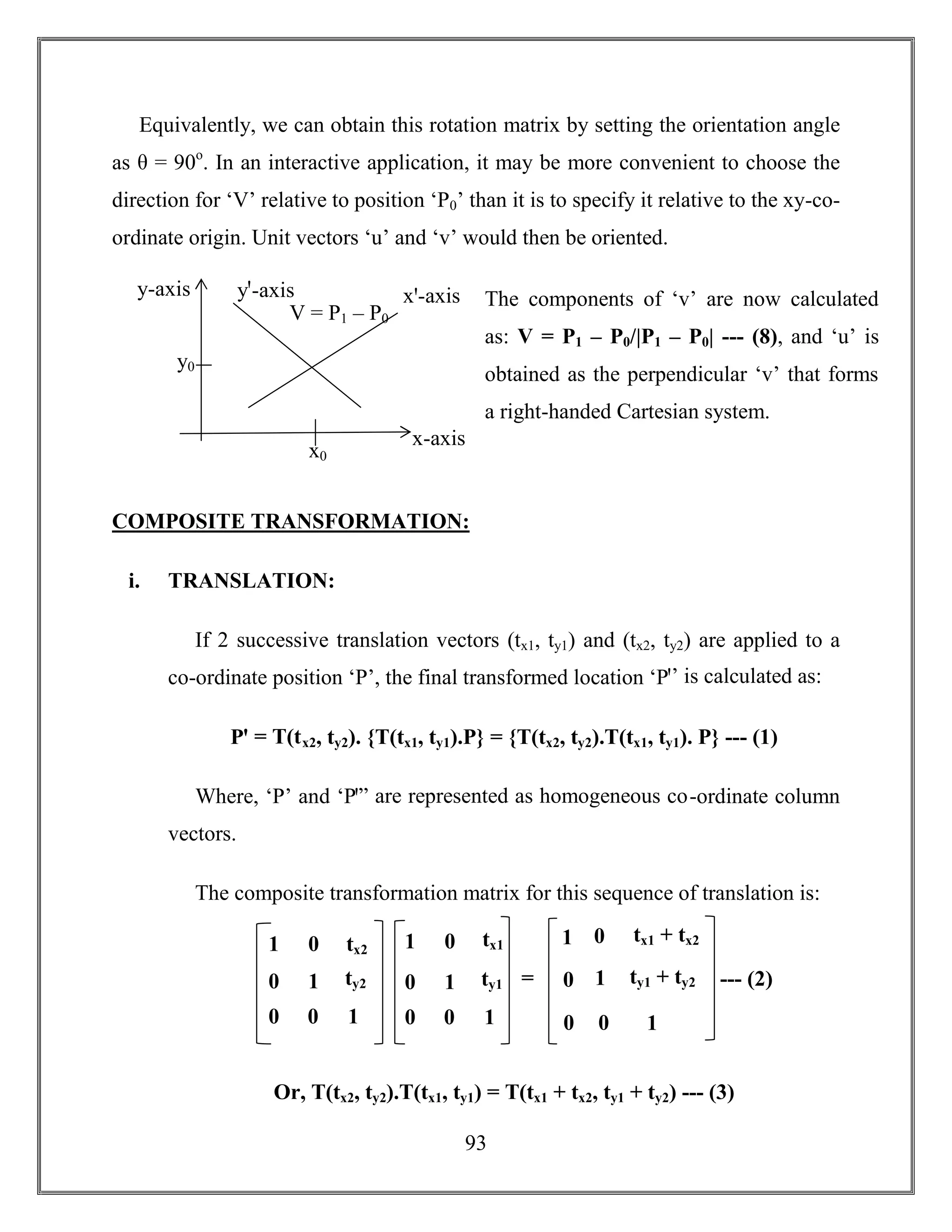 93
Equivalently, we can obtain this rotation matrix by setting the orientation angle
as θ = 90o
. In an interactive application, it may be more convenient to choose the
direction for ‘V’ relative to position ‘P0’ than it is to specify it relative to the xy-co-
ordinate origin. Unit vectors ‘u’ and ‘v’ would then be oriented.
COMPOSITE TRANSFORMATION:
i. TRANSLATION:
If 2 successive translation vectors (tx1, ty1) and (tx2, ty2) are applied to a
co-ordinate position ‘P’, the final transformed location ‘Pꞌ’ is calculated as:
Pꞌ = T(tx2, ty2). {T(tx1, ty1).P} = {T(tx2, ty2).T(tx1, ty1). P} --- (1)
Where, ‘P’ and ‘Pꞌ” are represented as homogeneous co-ordinate column
vectors.
The composite transformation matrix for this sequence of translation is:
Or, T(tx2, ty2).T(tx1, ty1) = T(tx1 + tx2, ty1 + ty2) --- (3)
1
0
0
0
1
0
tx2
ty2
1
= --- (2)0
0
0
1
0
tx1 + tx2
ty1 + ty2
1
11
0
0
0
1
0
tx1
ty1
1
x-axis
y-axis yꞌ-axis xꞌ-axis
V = P1 – P0
y0
x0
The components of ‘v’ are now calculated
as: V = P1 – P0/|P1 – P0| --- (8), and ‘u’ is
obtained as the perpendicular ‘v’ that forms
a right-handed Cartesian system.
 
