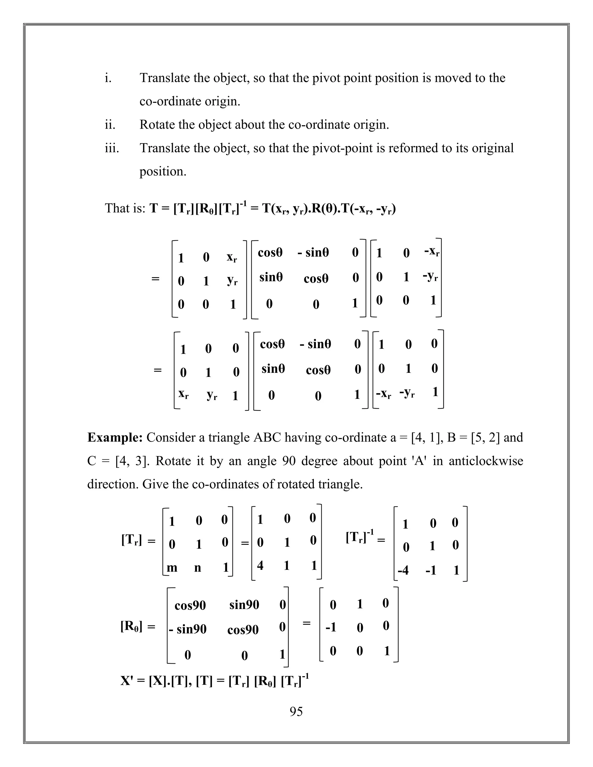 95
i. Translate the object, so that the pivot point position is moved to the
co-ordinate origin.
ii. Rotate the object about the co-ordinate origin.
iii. Translate the object, so that the pivot-point is reformed to its original
position.
That is: T = [Tr][Rθ][Tr]-1
= T(xr, yr).R(θ).T(-xr, -yr)
Example: Consider a triangle ABC having co-ordinate a = [4, 1], B = [5, 2] and
C = [4, 3]. Rotate it by an angle 90 degree about point ꞌAꞌ in anticlockwise
direction. Give the co-ordinates of rotated triangle.
=
1
0
0
0
1
0
xr
yr
1
1
0
0
0
1
0
-xr
-yr
1
cosθ
sinθ
0
- sinθ
cosθ
0
0
0
1
=
1
0
m
0
1
n
0
0
1
1
0
4
0
1
1
0
0
1
[Tr] =
cos90
- sin90
0
sin90
cos90
0
0
0
1
[Rθ] =
0
-1
0
1
0
0
0
0
1
=
[Tr]-1
=
1
0
-4
0
1
-1
0
0
1
Xꞌ = [X].[T], [T] = [Tr] [Rθ] [Tr]-1
=
1
0
00
1 0
xr yr 1
1
0 0
0
1
0
-xr -yr 1
cosθ
sinθ
0
- sinθ
cosθ
0
0
0
1
 