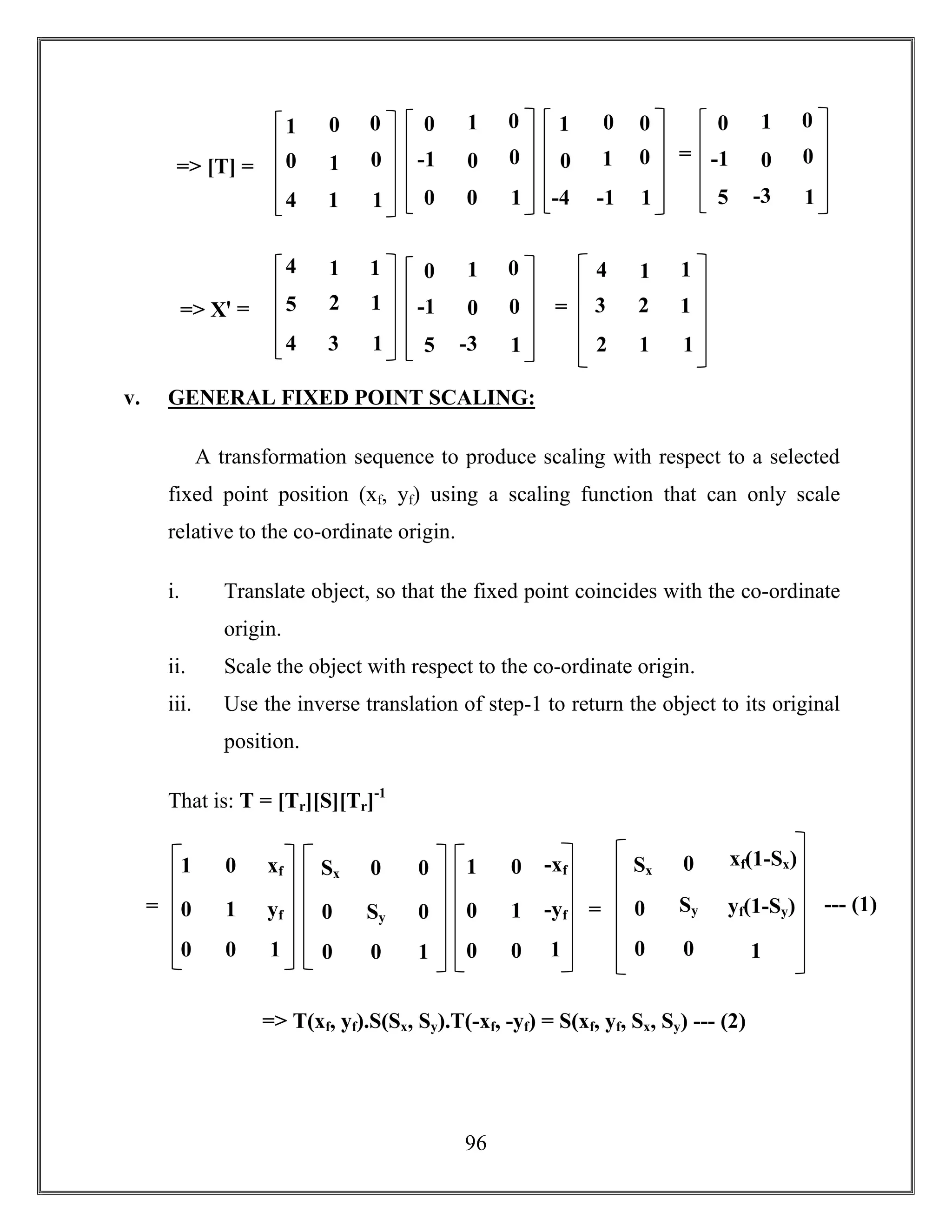 96
v. GENERAL FIXED POINT SCALING:
A transformation sequence to produce scaling with respect to a selected
fixed point position (xf, yf) using a scaling function that can only scale
relative to the co-ordinate origin.
i. Translate object, so that the fixed point coincides with the co-ordinate
origin.
ii. Scale the object with respect to the co-ordinate origin.
iii. Use the inverse translation of step-1 to return the object to its original
position.
That is: T = [Tr][S][Tr]-1
=> T(xf, yf).S(Sx, Sy).T(-xf, -yf) = S(xf, yf, Sx, Sy) --- (2)
1 0 xf
0 1 yf
0 0 1
Sx 0 0
0 Sy 0
0 0 1
1 0 -xf
0 1 -yf
0 0 1
=
=
Sx 0 xf(1-Sx)
0 Sy yf(1-Sy)
0 0 1
--- (1)=
=
=> [T] =
1
0
4
0
1
1
0
0
1
0
-1
0
1
0
0
0
0
1
1
0
-4
0
1
-1
0
0
1
0
-1
5
5
1
0
-3
0
0
1
=
=> Xꞌ =
4
5
4
1
2
3
1
1
1
4
3
2
1
2
1
1
1
1
0
-1
5
5
1
0
-3
0
0
1
=
 