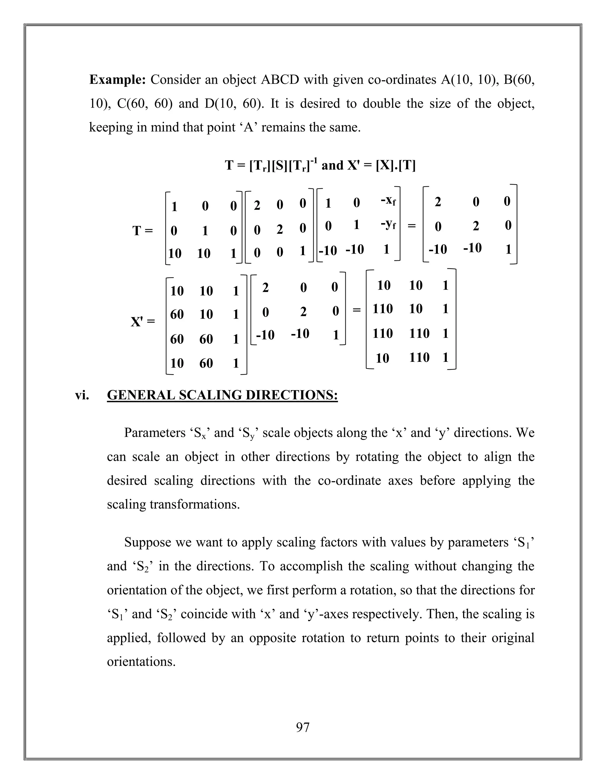 97
Example: Consider an object ABCD with given co-ordinates A(10, 10), B(60,
10), C(60, 60) and D(10, 60). It is desired to double the size of the object,
keeping in mind that point ‘A’ remains the same.
T = [Tr][S][Tr]-1
and Xꞌ = [X].[T]
vi. GENERAL SCALING DIRECTIONS:
Parameters ‘Sx’ and ‘Sy’ scale objects along the ‘x’ and ‘y’ directions. We
can scale an object in other directions by rotating the object to align the
desired scaling directions with the co-ordinate axes before applying the
scaling transformations.
Suppose we want to apply scaling factors with values by parameters ‘S1’
and ‘S2’ in the directions. To accomplish the scaling without changing the
orientation of the object, we first perform a rotation, so that the directions for
‘S1’ and ‘S2’ coincide with ‘x’ and ‘y’-axes respectively. Then, the scaling is
applied, followed by an opposite rotation to return points to their original
orientations.
1 0 0
0 1 0
10 10 1
2 0 0
0 2 0
0 0 1
1 0 -xf
0 1 -yf
-10 -10 1
T =
2 0 0
0 2 0
-10 -10 1
=
=
Xꞌ =
2 0 0
0 2 0
-10 -10 1
=
=
10 10 1
60 10 1
60 60 1
10 60 1
10 10 1
110 10 1
110 110 1
10 110 1
 
