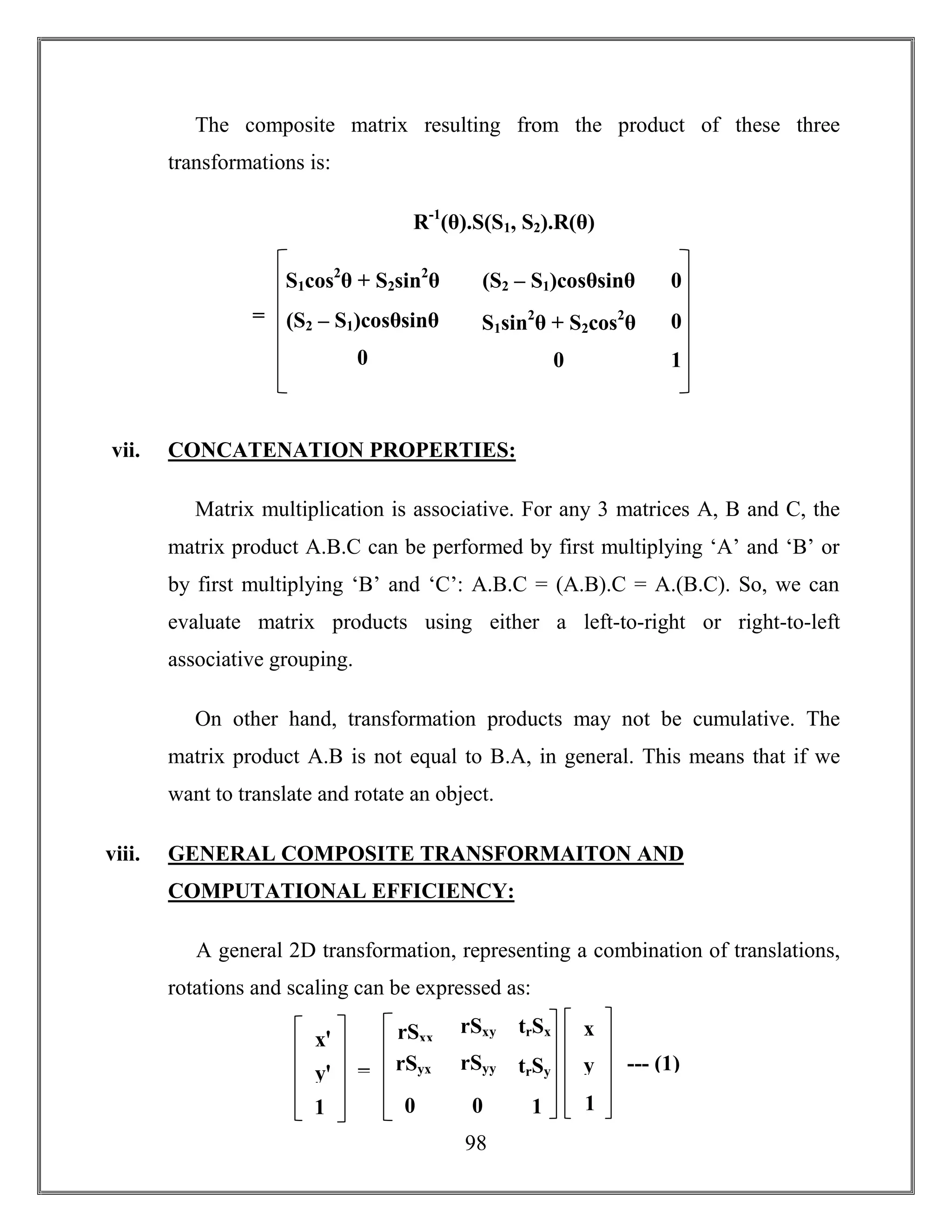 98
The composite matrix resulting from the product of these three
transformations is:
R-1
(θ).S(S1, S2).R(θ)
vii. CONCATENATION PROPERTIES:
Matrix multiplication is associative. For any 3 matrices A, B and C, the
matrix product A.B.C can be performed by first multiplying ‘A’ and ‘B’ or
by first multiplying ‘B’ and ‘C’: A.B.C = (A.B).C = A.(B.C). So, we can
evaluate matrix products using either a left-to-right or right-to-left
associative grouping.
On other hand, transformation products may not be cumulative. The
matrix product A.B is not equal to B.A, in general. This means that if we
want to translate and rotate an object.
viii. GENERAL COMPOSITE TRANSFORMAITON AND
COMPUTATIONAL EFFICIENCY:
A general 2D transformation, representing a combination of translations,
rotations and scaling can be expressed as:
S1cos2
θ + S2sin2
θ (S2 – S1)cosθsinθ
S1sin2
θ + S2cos2
θ(S2 – S1)cosθsinθ
00
0
0
1
=
xꞌ
yꞌ
1
rSxx
rSyx
0
rSxy
rSyy
0
trSx
trSy
1
x
y
1
= --- (1)
 