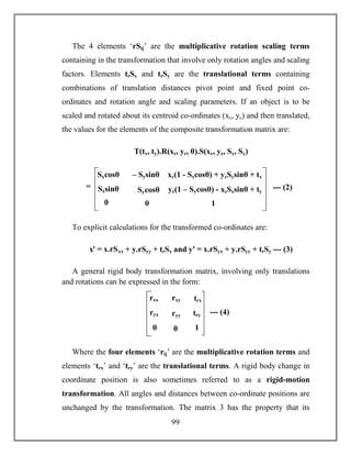 99
The 4 elements ‘rSij’ are the multiplicative rotation scaling terms
containing in the transformation that involve only rotation angles and scaling
factors. Elements trSx and trSy are the translational terms containing
combinations of translation distances pivot point and fixed point co-
ordinates and rotation angle and scaling parameters. If an object is to be
scaled and rotated about its centroid co-ordinates (xc, yc) and then translated,
the values for the elements of the composite transformation matrix are:
T(tx, ty).R(xc, yc, θ).S(xc, yc, Sx, Sy)
To explicit calculations for the transformed co-ordinates are:
xꞌ = x.rSxx + y.rSyy + trSx and yꞌ = x.rSyx + y.rSyy + trSy --- (3)
A general rigid body transformation matrix, involving only translations
and rotations can be expressed in the form:
Where the four elements ‘rij’ are the multiplicative rotation terms and
elements ‘trx’ and ‘try’ are the translational terms. A rigid body change in
coordinate position is also sometimes referred to as a rigid-motion
transformation. All angles and distances between co-ordinate positions are
unchanged by the transformation. The matrix 3 has the property that its
Sxcosθ – Sysinθ
SycosθSxsinθ
00
xc(1 - Sxcosθ) + ycSysinθ + tx
yc(1 – Sycosθ) - xcSxsinθ + ty
1
= --- (2)
rxx rxy
ryyryx
00
trx
try
1
--- (4)
 