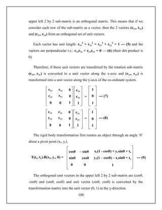 100
upper left 2 by 2 sub-matrix is an orthogonal matrix. This means that if we
consider each row of the sub-matrix as a vector, then the 2 vectors (rxx, rxy)
and (ryx, ryy) from an orthogonal set of unit vectors.
Each vector has unit length: rxx
2
+ rxy
2
= ryx
2
+ ryy
2
= 1 --- (5) and the
vectors are perpendicular i.e.: rxxrxy + ryxryy = 0 --- (6) (their dot product is
0).
Therefore, if these unit vectors are transferred by the rotation sub-matrix
(rxx, rxy) is converted to a unit vector along the x-axis and (ryx, ryy) is
transformed into a unit vector along the y-axis of the co-ordinate system.
The rigid body transformation first rotates an object through an angle ‘θ’
about a pivot point (xr, yr).
The orthogonal unit vectors in the upper left 2 by 2 sub-matrix are (cosθ,
-sinθ) and (sinθ, cosθ) and unit vector (sinθ, cosθ) is converted by the
transformation matrix into the unit vector (0, 1) in the y-direction.
rxx
rxy
1
=
rxx rxy
ryyryx
00
0
0
1
1
0
1
--- (7)
ryx
ryy
1
=
rxx rxy
ryyryx
00
0
0
1
1
0
1
--- (8)
cosθ – sinθ
cosθsinθ
00
xr(1 - cosθ) + yrsinθ + tx
yr(1 – cosθ) – xrsinθ + ty
1
T(tx, ty).R(xr, yr, θ) = --- (9)
 