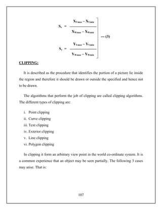 107
CLIPPING:
It is described as the procedure that identifies the portion of a picture lie inside
the region and therefore it should be drawn or outside the specified and hence not
to be drawn.
The algorithms that perform the job of clipping are called clipping algorithms.
The different types of clipping are:
i. Point clipping
ii. Curve clipping
iii. Text clipping
iv. Exterior clipping
v. Line clipping
vi. Polygon clipping
In clipping it form an arbitrary view point in the world co-ordinate system. It is
a common experience that an object may be seen partially. The following 3 cases
may arise. That is:
Sx
XVmax – XVmin
XWmax – XWmin
=
Sy
YVmax – YVmin
YWmax – YWmin
=
--- (3)
 