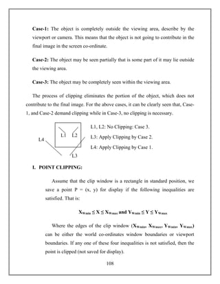 108
Case-1: The object is completely outside the viewing area, describe by the
viewport or camera. This means that the object is not going to contribute in the
final image in the screen co-ordinate.
Case-2: The object may be seen partially that is some part of it may lie outside
the viewing area.
Case-3: The object may be completely seen within the viewing area.
The process of clipping eliminates the portion of the object, which does not
contribute to the final image. For the above cases, it can be clearly seen that, Case-
1, and Case-2 demand clipping while in Case-3, no clipping is necessary.
L1, L2: No Clipping: Case 3.
L3: Apply Clipping by Case 2.
L4: Apply Clipping by Case 1.
I. POINT CLIPPING:
Assume that the clip window is a rectangle in standard position, we
save a point P = (x, y) for display if the following inequalities are
satisfied. That is:
XWmin ≤ X ≤ XWmax and YWmin ≤ Y ≤ YWmax
Where the edges of the clip window (XWmin, XWmax, YWmin, YWmax)
can be either the world co-ordinates window boundaries or viewport
boundaries. If any one of these four inequalities is not satisfied, then the
point is clipped (not saved for display).
L1 L2
L3
L4
 