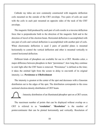 10
Cathode ray tubes are now commonly constructed with magnetic deflection
coils mounted on the outside of the CRT envelope. Two pairs of coils are used
with the coils in each pair mounted on opposite sides of the neck of the CRT
envelope.
The magnetic field produced by each pair of coils results in a traverse deflection
force that is perpendicular both to the direction of the magnetic field and to the
direction of travel of the electron beam. Horizontal deflection is accomplished with
one pair of coils and vertical deflection is accomplished with another pair of coils.
When electrostatic deflection is used 2 pairs of parallel plates is mounted
horizontally to control the vertical deflection and other is mounted vertically to
control horizontal deflection.
Different kinds of phosphors are available for use in a CRT. Besides color, a
major difference between phosphors in their “persistence”, how long they continue
to emit light after the CRT beam is removed. “Persistence” is defined as the time;
it takes the emitted light from the screen to delay to one-tenth of its original
intensity. i.e.: Persistence α 1/Refreshment
The intensity is greatest at the center of the spot and decreases with a Gaussian
distribution out to the edges of the spot. The distribution corresponds to the cross
sectional electron density distribution of CRT beam.
The maximum number of points that can be displayed without overlap on a
CRT is referred to as “resolution”. “Resolution” is the number of
points/centimeter that can be plotted horizontally and vertically. Resolution of
: Intensity distribution of an illuminated phosphor spot on a CRT screen.
 