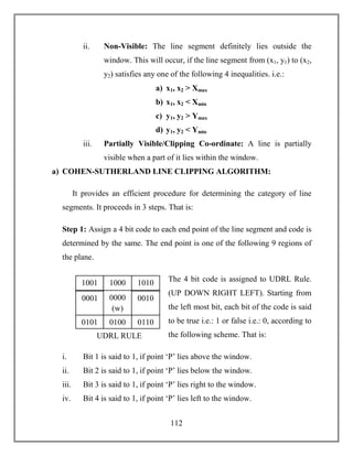 112
ii. Non-Visible: The line segment definitely lies outside the
window. This will occur, if the line segment from (x1, y1) to (x2,
y2) satisfies any one of the following 4 inequalities. i.e.:
a) x1, x2 > Xmax
b) x1, x2 < Xmin
c) y1, y2 > Ymax
d) y1, y2 < Ymin
iii. Partially Visible/Clipping Co-ordinate: A line is partially
visible when a part of it lies within the window.
a) COHEN-SUTHERLAND LINE CLIPPING ALGORITHM:
It provides an efficient procedure for determining the category of line
segments. It proceeds in 3 steps. That is:
Step 1: Assign a 4 bit code to each end point of the line segment and code is
determined by the same. The end point is one of the following 9 regions of
the plane.
The 4 bit code is assigned to UDRL Rule.
(UP DOWN RIGHT LEFT). Starting from
the left most bit, each bit of the code is said
to be true i.e.: 1 or false i.e.: 0, according to
the following scheme. That is:
i. Bit 1 is said to 1, if point ‘P’ lies above the window.
ii. Bit 2 is said to 1, if point ‘P’ lies below the window.
iii. Bit 3 is said to 1, if point ‘P’ lies right to the window.
iv. Bit 4 is said to 1, if point ‘P’ lies left to the window.
1001 1000 1010
0001 0000
(w)
0010
0101 0100 0110
UDRL RULE
 