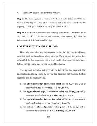 113
v. Point 0000 code is lies inside the window.
Step 2: The line segment is visible if both endpoints codes are 0000 not
visible if the logical AND of the codes is not 0000 and a candidate for
clipping if the logical AND of the endpoint codes is 0000.
Step 3: If the line is a candidate for clipping, consider its 2 endpoints to be
‘P1’ and ‘P2’. If ‘P1’ is outside the window, then replace ‘P1’ with the
intersection of ‘P1P2’ and window edge.
LINE INTERSECTION AND CLIPPING:
Here, we determine the intersections points of the line in clipping
candidate with the boundaries of the window. Their intersection points then
subdivided the line segments into several smaller line segments which can
belong only to visible category or not visible category.
The segment in visible category will be the clipped line segment. The
intersection points are found by solving the equations representing the line
segments and the boundary line.
i. For left window edge, intersection point will be (xL, y) and y-value
can be calculated as: y = m(xL –x1) + y1, m ≠ ∞.
ii. For right window edge, intersection point will be (xR, y) and y-
value can be calculated as: y = m(xR –x1) + y1, m ≠ ∞.
iii.For top window edge, intersection point will be (x, yT) and x-value
can be calculated as: x = x1 + 1/m(yT –y1), m ≠ 0.
iv. For bottom window edge, intersection point will be (x, yB) and x-
value can be calculated as: x = x1 + 1/m(yB –y1), m ≠ 0.
 