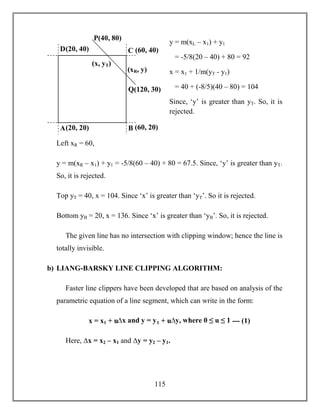 115
y = m(xL – x1) + y1
= -5/8(20 – 40) + 80 = 92
x = x1 + 1/m(yT - y1)
= 40 + (-8/5)(40 – 80) = 104
Since, ‘y’ is greater than yT. So, it is
rejected.
Left xR = 60,
y = m(xR – x1) + y1 = -5/8(60 – 40) + 80 = 67.5. Since, ‘y’ is greater than yT.
So, it is rejected.
Top yT = 40, x = 104. Since ‘x’ is greater than ‘yT’. So it is rejected.
Bottom yB = 20, x = 136. Since ‘x’ is greater than ‘yB’. So, it is rejected.
The given line has no intersection with clipping window; hence the line is
totally invisible.
b) LIANG-BARSKY LINE CLIPPING ALGORITHM:
Faster line clippers have been developed that are based on analysis of the
parametric equation of a line segment, which can write in the form:
x = x1 + u∆x and y = y1 + u∆y, where 0 ≤ u ≤ 1 --- (1)
Here, ∆x = x2 – x1 and ∆y = y2 – y1.
(20, 40) (60, 40)
(20, 20) (60, 20)
Q(120, 30)
P(40, 80)
(x, yT)
A B
D C
(xR, y)
 