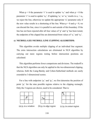118
When p < 0 the parameter ‘r’ is used to update ‘u1’ and when p > 0 the
parameter ‘r’ is used to update ‘u2’. If updating ‘u1’ or ‘u2’ results in u1 > u2,
we reject the line, otherwise we update the appropriate ‘u’ parameter only if
the new value results in a shortening of the line. When p = 0 and q < 0, we
can discard the line, since it is parallel to and outside of this boundary. If the
line has not been rejected after all four values of ‘p’ and ‘q’ has been tested,
the endpoints of the clipped line are determined from values of ‘u1’ and ‘u2’.
c) NICHOLL-LEE-NICHOLL LINE CLIPPING ALGORITHM:
This algorithm avoids multiple clipping of an individual line segment.
The extra intersection calculations are eliminated in NLN algorithm by
carrying out more regions testing before intersection positions are
calculated.
This algorithm performs fewer comparisons and divisions. The tradeoff is
that the NLN algorithm can only be applied to the two-dimensional clipping,
whereas, both the Liang-Barsky and Cohen-Sutherland methods are easily
extended to 3-dimensional scenes.
For a line with endpoints ‘p1’ and ‘p2’, we first determine the position of
point ‘p1’ for the nine possible regions relative to the clipping rectangle.
Only the 3 regions are shown, need to be considered. That is:
(a) p1 in a window
p1p1
p1
(b) p1 in edge region (c) p1 in corner region
 