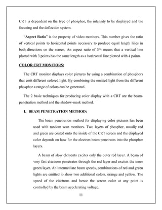 11
CRT is dependent on the type of phosphor, the intensity to be displayed and the
focusing and the deflection system.
“Aspect Ratio” is the property of video monitors. This number gives the ratio
of vertical points to horizontal points necessary to produce equal length lines in
both directions on the screen. An aspect ratio of 3/4 means that a vertical line
plotted with 3 points has the same length as a horizontal line plotted with 4 points.
COLOR CRT MONITORS:
The CRT monitor displays color pictures by using a combination of phosphors
that emit different colored light. By combining the emitted light from the different
phosphor a range of colors can be generated.
The 2 basic techniques for producing color display with a CRT are the beam-
penetration method and the shadow-mask method.
I. BEAM PENETRATION METHOD:
The beam penetration method for displaying color pictures has been
used with random scan monitors. Two layers of phosphor, usually red
and green are coated onto the inside of the CRT screen and the displayed
color depends on how for the electron beam penetrates into the phosphor
layers.
A beam of slow elements excites only the outer red layer. A beam of
very fast electrons penetrates through the red layer and excites the inner
green layer. An intermediate beam speeds, combinations of red and green
lights are emitted to show two additional colors, orange and yellow. The
speed of the electrons and hence the screen color at any point is
controlled by the beam accelerating voltage.
 