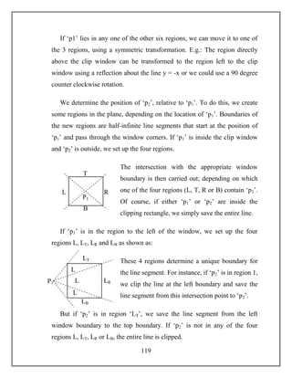 119
If ‘p1’ lies in any one of the other six regions, we can move it to one of
the 3 regions, using a symmetric transformation. E.g.: The region directly
above the clip window can be transformed to the region left to the clip
window using a reflection about the line y = -x or we could use a 90 degree
counter clockwise rotation.
We determine the position of ‘p2’, relative to ‘p1’. To do this, we create
some regions in the plane, depending on the location of ‘p1’. Boundaries of
the new regions are half-infinite line segments that start at the position of
‘p1’ and pass through the window corners. If ‘p1’ is inside the clip window
and ‘p2’ is outside, we set up the four regions.
The intersection with the appropriate window
boundary is then carried out; depending on which
one of the four regions (L, T, R or B) contain ‘p2’.
Of course, if either ‘p1’ or ‘p2’ are inside the
clipping rectangle, we simply save the entire line.
If ‘p1’ is in the region to the left of the window, we set up the four
regions L, LT, LR and LB as shown as:
These 4 regions determine a unique boundary for
the line segment. For instance, if ‘p2’ is in region 1,
we clip the line at the left boundary and save the
line segment from this intersection point to ‘p2’.
But if ‘p2’ is in region ‘LT’, we save the line segment from the left
window boundary to the top boundary. If ‘p2’ is not in any of the four
regions L, LT, LR or LB, the entire line is clipped.
T
RL
B
P1
LT
LRL
LB
P1
L
L
 