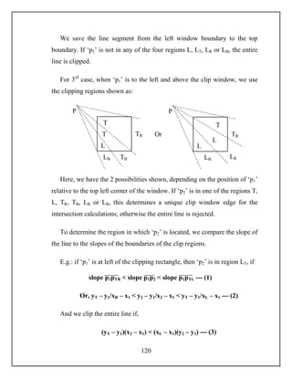 120
We save the line segment from the left window boundary to the top
boundary. If ‘p2’ is not in any of the four regions L, LT, LR or LB, the entire
line is clipped.
For 3rd
case, when ‘p1’ is to the left and above the clip window, we use
the clipping regions shown as:
Here, we have the 2 possibilities shown, depending on the position of ‘p1’
relative to the top left corner of the window. If ‘p2’ is in one of the regions T,
L, TR, TB, LR or LB, this determines a unique clip window edge for the
intersection calculations; otherwise the entire line is rejected.
To determine the region in which ‘p2’ is located, we compare the slope of
the line to the slopes of the boundaries of the clip regions.
E.g.: if ‘p1’ is at left of the clipping rectangle, then ‘p2’ is in region LT, if
Or, yT – y1/xR – x1 < y2 – y1/x2 – x1 < yT – y1/xL – x1 --- (2)
And we clip the entire line if,
(yT – y1)(x2 – x1) < (xL – x1)(y2 – y1) --- (3)
TB
TRT
LB
P
T
L
Or
LR
TR
L
LB
P
T
L
slope p1pTR < slope p1p2 < slope p1pTL --- (1)
 