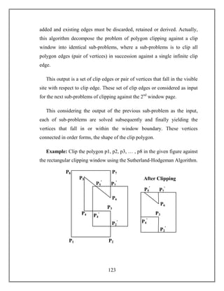 123
added and existing edges must be discarded, retained or derived. Actually,
this algorithm decompose the problem of polygon clipping against a clip
window into identical sub-problems, where a sub-problems is to clip all
polygon edges (pair of vertices) in succession against a single infinite clip
edge.
This output is a set of clip edges or pair of vertices that fall in the visible
site with respect to clip edge. These set of clip edges or considered as input
for the next sub-problems of clipping against the 2nd
window page.
This considering the output of the previous sub-problem as the input,
each of sub-problems are solved subsequently and finally yielding the
vertices that fall in or within the window boundary. These vertices
connected in order forms, the shape of the clip polygon.
Example: Clip the polygon p1, p2, p3, … , p8 in the given figure against
the rectangular clipping window using the Sutherland-Hodgeman Algorithm.
P2P1
P4
P3
P6
P5
P8 P7
P4
ꞌ
P5
ꞌ
P2
ꞌ
P7
ꞌ
P3
P6
After Clipping
P4
ꞌ
P5
ꞌ
P2
ꞌ
P7
ꞌ
 
