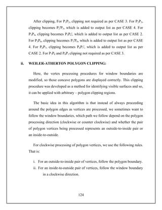 124
After clipping, For P1P2, clipping not required as per CASE 3. For P2P3,
clipping becomes P2ꞌP3, which is added to output list as per CASE 4. For
P3P4, clipping becomes P3P4ꞌ, which is added to output list as per CASE 2.
For P5P6, clipping becomes P5ꞌP6, which is added to output list as per CASE
4. For P6P7, clipping becomes P6P7ꞌ, which is added to output list as per
CASE 2. For P7P8 and P8P1 clipping not required as per CASE 3.
ii. WEILER-ATHERTON POLYGON CLIPPING:
Here, the vertex processing procedures for window boundaries are
modified, so those concave polygons are displayed correctly. This clipping
procedure was developed as a method for identifying visible surfaces and so,
it can be applied with arbitrary – polygon clipping regions.
The basic idea in this algorithm is that instead of always proceeding
around the polygon edges as vertices are processed, we sometimes want to
follow the window boundaries, which path we follow depend on the polygon
processing direction (clockwise or counter clockwise) and whether the pair
of polygon vertices being processed represents an outside-to-inside pair or
an inside-to-outside.
For clockwise processing of polygon vertices, we use the following rules.
That is:
i. For an outside-to-inside pair of vertices, follow the polygon boundary.
ii. For an inside-to-outside pair of vertices, follow the window boundary
in a clockwise direction.
 