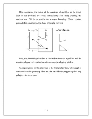 125
This considering the output of the previous sub-problem as the input,
each of sub-problems are solved subsequently and finally yielding the
vertices that fall in or within the window boundary. These vertices
connected in order forms, the shape of the clip polygon.
Here, the processing direction in the Weiler-Atherton algorithm and the
resulting clipped polygon is shown for rectangular clipping window.
An improvement on this algorithm is the Weiler algorithm, which applies
constructive solid geometry ideas to clip an arbitrary polygon against any
polygon clipping region.
V2
V6
V4
V3
V5
V1
V4
ꞌ
V1
ꞌ
V3
ꞌ
After Clipping
 