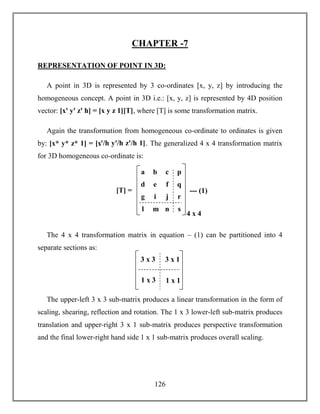 126
CHAPTER -7
REPRESENTATION OF POINT IN 3D:
A point in 3D is represented by 3 co-ordinates [x, y, z] by introducing the
homogeneous concept. A point in 3D i.e.: [x, y, z] is represented by 4D position
vector: [xꞌ yꞌ zꞌ h] = [x y z 1][T], where [T] is some transformation matrix.
Again the transformation from homogeneous co-ordinate to ordinates is given
by: [x* y* z* 1] = [xꞌ/h yꞌ/h zꞌ/h 1]. The generalized 4 x 4 transformation matrix
for 3D homogeneous co-ordinate is:
The 4 x 4 transformation matrix in equation – (1) can be partitioned into 4
separate sections as:
The upper-left 3 x 3 sub-matrix produces a linear transformation in the form of
scaling, shearing, reflection and rotation. The 1 x 3 lower-left sub-matrix produces
translation and upper-right 3 x 1 sub-matrix produces perspective transformation
and the final lower-right hand side 1 x 1 sub-matrix produces overall scaling.
g i j r
a b c p
d e f q
l m n s
--- (1)
4 x 4
[T] =
3 x 3 3 x 1
1 x 3 1 x 1
 
