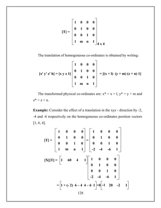 128
The translation of homogeneous co-ordinates is obtained by writing:
The transformed physical co-ordinates are: x* = x + l, y* = y + m and
z* = z + n.
Example: Consider the effect of a translation in the xyz - direction by -2,
-4 and -6 respectively on the homogeneous co-ordinates position vectors
[1, 6, 4].
0 0 1 0
1 0 0 0
0 1 0 0
l m n 1
4 x 4
[T] =
0 0 1 0
1 0 0 0
0 1 0 0
l m n 1
= [(x + l) (y + m) (z + n) 1][xꞌ yꞌ zꞌ h] = [x y z 1]
0 0 1 0
1 0 0 0
0 1 0 0
l m n 1
=[T] =
0 0 1 0
1 0 0 0
0 1 0 0
-2 -4 -6 1
[X][T] = 1 60 4 1
0 0 1 0
1 0 0 0
0 1 0 0
-2 -4 -6 1
= 1 + (- 2) 6 – 4 4 – 6 1 -1 20 -2 1=0
 