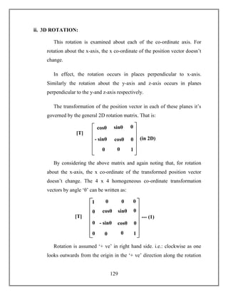 129
ii. 3D ROTATION:
This rotation is examined about each of the co-ordinate axis. For
rotation about the x-axis, the x co-ordinate of the position vector doesn’t
change.
In effect, the rotation occurs in places perpendicular to x-axis.
Similarly the rotation about the y-axis and z-axis occurs in planes
perpendicular to the y-and z-axis respectively.
The transformation of the position vector in each of these planes it’s
governed by the general 2D rotation matrix. That is:
By considering the above matrix and again noting that, for rotation
about the x-axis, the x co-ordinate of the transformed position vector
doesn’t change. The 4 x 4 homogeneous co-ordinate transformation
vectors by angle ‘θ’ can be written as:
Rotation is assumed ‘+ ve’ in right hand side. i.e.: clockwise as one
looks outwards from the origin in the ‘+ ve’ direction along the rotation
cosθ sinθ
- sinθ cosθ
[T]
= (in 2D)
0 0
0
0
1
cosθ sinθ
- sinθ cosθ
[T]
=
--- (1)
0 0
0
0
1
0 0
0
0
0
01
 