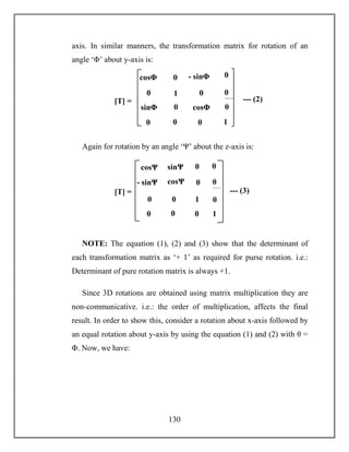130
axis. In similar manners, the transformation matrix for rotation of an
angle ‘Φ’ about y-axis is:
Again for rotation by an angle ‘Ψ’ about the z-axis is:
NOTE: The equation (1), (2) and (3) show that the determinant of
each transformation matrix as ‘+ 1’ as required for purse rotation. i.e.:
Determinant of pure rotation matrix is always +1.
Since 3D rotations are obtained using matrix multiplication they are
non-communicative. i.e.: the order of multiplication, affects the final
result. In order to show this, consider a rotation about x-axis followed by
an equal rotation about y-axis by using the equation (1) and (2) with θ =
Φ. Now, we have:
1
- sinΦ
sinΦ
sinΦ cosΦ
[T] = --- (2)
0 0
0
cosθ
0
1
0
00
0
0
0cosΦ
1
- sinΨ
sinΨ
sinΨ
cosΨ
[T] = --- (3)
0 0
0
cosθ
0
1
0
0
0 0
0
0cosΨ
 