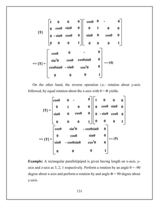 131
On the other hand, the reverse operation i.e.: rotation about y-axis
followed, by equal rotation about the x-axis with θ = Φ yields.
Example: A rectangular parallelepiped is given having length on x-axis, y-
axis and z-axis as 3, 2, 1 respectively. Perform a rotation by an angle θ = -90
degree about x-axis and perform a rotation by and angle Φ = 90 degree about
y-axis.
cosθ sinθ
- sinθ cosθ
[T]
=
0 0
0
0
1
0 0
0
0
0
01
1
-
sinθ
sinθ cosθ
0 0
0
0
1
0
00
0
0
0cosθ
cosθsin2
θ
- sinθ
cosθsinθ
=> [T] = --- (4)
-
sinθ
cosθsinθ cos2
θ
0 0
0
0
1
0
0
0cosθ
cosθ sinθ
- sinθ cosθ
0 0
0
0
1
0 0
0
0
0
01
1
-
sinθ
sinθ cosθ
0 0
0
0
1
0
00
0
0
0cosθ
[T] =
cosθ
sin2
θ
sinθ
- cosθsinθ
=> [T] = --- (5)
sinθ
- cosθsinθ cos2
θ
0 0
0
0
1
0
0
0cosθ
 