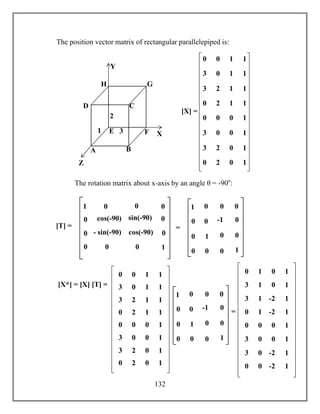 132
The position vector matrix of rectangular parallelepiped is:
The rotation matrix about x-axis by an angle θ = -90o
:
A B
CD
E F
GH
1
2
3 X
Y
Z
0 0 1 1
3 0 1 1
3 2 1 1
0 2 1 1
0 0 0 1
3 0 0 1
3 2 0 1
0 2 0 1
[X] =
cos(-90) sin(-90)
90)
- sin(-90) cos(-90)
[T] =
0 0
0
0
1
0 0
0
0
0
01
0 -1
1 0
=
0 0
0
0
1
0 0
0
0
0
01
[X*] = [X] [T] =
0 0 1 1
3 0 1 1
3 2 1 1
0 2 1 1
0 0 0 1
3 0 0 1
3 2 0 1
0 2 0 1
0 -1
1 0
=
0 0
0
0
1
0 0
0
0
0
01
0 1 0 1
3 1 0 1
3 1 -2 1
0 1 -2 1
0 0 0 1
3 0 0 1
3 0 -2 1
0 0 -2 1
 