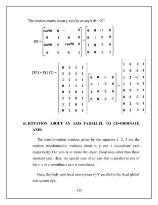 133
The rotation matrix about y-axis by an angle Φ = 90o
:
iii. ROTATION ABOUT AN AXIS PARALLEL TO CO-ORDINATE
AXIS:
The transformation matrices given by the equation 1, 2, 3 are the
rotation transformation matrices about x, y and z co-ordinate axes
respectively. Our aim is to rotate the object about axes other than these
standard axes. Here, the special case of an axis that is parallel to one of
the x, y or z co-ordinate axis is considered.
Here, the body with local axis system xꞌyꞌzꞌ parallel to the fixed global
axis system xyz.
1
-
sin90
sin90 cos90
0 0
0
0
1
0
00
0
0
0cos90
[T] = =
1
-1
0 0
0 0
0
0
1
0
00
1
0
00
[X*] = [X] [T] =
0 0 1 1
3 0 1 1
3 2 1 1
0 2 1 1
0 0 0 1
3 0 0 1
3 2 0 1
0 2 0 1
0
-1
1
0
=
0 0
0
0
1
0
0
0
0
0
0
1
01 0 1
-31 0 1
-31 2 1
01 2 1
00 0 1
-30 0 1
-30 2 1
00 2 1
 