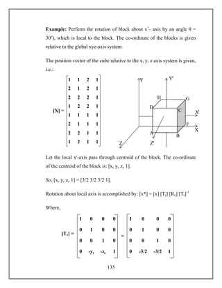 135
Example: Perform the rotation of block about x+
- axis by an angle θ =
30o
), which is local to the block. The co-ordinate of the blocks is given
relative to the global xyz-axis system.
The position vector of the cube relative to the x, y, z axis system is given,
i.e.:
Let the local xꞌ-axis pass through centroid of the block. The co-ordinate
of the centroid of the block is: [xc yc zc 1].
So, [xc yc zc 1] = [3/2 3/2 3/2 1].
Rotation about local axis is accomplished by: [x*] = [x] [Tr] [Rx] [Tr]-1
Where,
Z
Y
H G
F
D
C
B
A
Xꞌ
X
Zꞌ
Yꞌ1 1 2 1
2 1 2 1
2 2 2 1
1 2 2 1
1 1 1 1
2 1 1 1
2 2 1 1
1 2 1 1
[X] =
1 0 0 0
0 1 0 0
0 -yc -zc 1
0 0 1 0
1 0 0 0
0 1 0 0
0 -3/2 -3/2 1
0 0 1 0
[Tr] = =
 