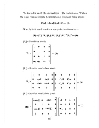139
We know, the length of a unit vector is 1. The rotation angle ‘β’ about
the y-axis required to make the arbitrary axis coincident with z-axis is:
Cosβ = d and Sinβ = Cx --- (3)
Now, the total transformation or composite transformation is:
[T] = [Tr] [Rx] [Ry] [Rδ] [Ry] -1
[Rx] -1
[Tr]-1
--- (4)
[Tr] = Translation matrix
[Rx] = Rotation matrix about x-axis
[Ry] = Rotation matrix about y-axis
1 0
cosθ
1
0
0
0
0
0
0
0
-sinθ cosθ
sinθ
00
0
0
[Rx] = --- (6)
1 0
Cx/d
1
0
0
0
0
0
-Cy/d Cz/d
Cy/d
00
0
0
1 0 0 0
0 1 0 0
-x0 -y0 -z0 1
0 0 1 0
[Tr] = --- (5)
1
- sin(-
β)
sin(-β) cos(-β)
0 0
0
0
1
0
00
0
0
0cos(-β)
[Ry] =
--- (7)1
Cx
0 d
0 0
0
0
1
0
00
-Cx
0
0d
 