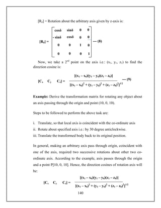 140
[Rδ] = Rotation about the arbitrary axis given by z-axis is:
Now, we take a 2nd
point on the axis i.e.: (x1, y1, z1) to find the
direction cosine is:
Example: Derive the transformation matrix for rotating any object about
an axis passing through the origin and point (10, 0, 10).
Steps to be followed to perform the above task are:
i. Translate, so that local axis is coincident with the co-ordinate axis
ii. Rotate about specified axis i.e.: by 30 degree anticlockwise.
iii. Translate the transformed body back to its original position.
In general, making an arbitrary axis pass through origin, coincident with
one of the axis, required two successive rotations about other two co-
ordinate axis. According to the example, axis passes through the origin
and a point P[10, 0, 10]. Hence, the direction cosines of rotation axis will
be:
1
- sinδ
sinδ
sinδ
cosδ
[Rδ] = --- (8)
0 0
0
cosθ
0
1
0
0
0 0
0
0cosδ
[Cx Cy Cz] =
[(x1 – x0)2
+ (y1 – y0)2
+ (z1 – z0)2
]1/2
[(x1 – x0)(y1 – y0)(z1 – z0)]
--- (9)
[Cx Cy Cz] =
[(x1 – x0)2
+ (y1 – y0)2
+ (z1 – z0)2
]1/2
[(x1 – x0)(y1 – y0)(z1 – z0)]
 