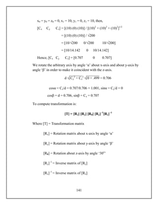 141
x0 = y0 = z0 = 0, x1 = 10, y1 = 0, z1 = 10, then,
[Cx Cy Cz] = [(10) (0) (10)] / [(10)2
+ (10)2
+ (10)2
]1/2
= [(10) (0) (10)] / √200
= [10/√200 0/√200 10/√200]
= [10/14.142 0 10/14.142]
Hence, [Cx Cy Cz] = [0.707 0 0.707]
We rotate the arbitrary axis by angle ‘α’ about x-axis and about y-axis by
angle ‘β’ in order to make it coincident with the z-axis.
cosα = Cz/d = 0.707/0.706 = 1.001, sinα = Cy/d = 0
cosβ = d = 0.706, sinβ = Cx = 0.707
To compute transformation is:
[T] = [Rx] [Ry] [Rθ] [Ry] -1
[Rx] -1
Where [T] = Transformation matrix
[Rx] = Rotation matrix about x-axis by angle ‘α’
[Ry] = Rotation matrix about y-axis by angle ‘β’
[Rθ] = Rotation about z-axis by angle ‘30o
’
[Ry] -1
= Inverse matrix of [Ry]
[Rx] -1
= Inverse matrix of [Rx]
d = Cy
2
+ Cz
2
= 0 + .499 = 0.706
 