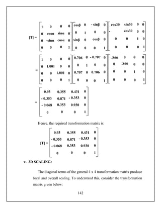 142
Hence, the required transformation matrix is:
v. 3D SCALING:
The diagonal terms of the general 4 x 4 transformation matrix produce
local and overall scaling. To understand this, consider the transformation
matrix given below:
0.930
- 0.353
0.93
- 0.068 0.353
00
[T] =
- 0.353 0.871
0.431
0
0
0
1
00.355
1
-
sin30
sin30
cos30cos30
0 0
0
0
1
0
0
0 0
0
0cos30
1 0
cosα
1
0
0
0
0
0
0
0
-sinα cosα
sinα
00
0
0
[T] =
1
- sinβ
sinβ cosβ
0 0
0
0
1
0
00
0
0
0cosβ
1
0
0
c
o
s
3
0
.866
0 0
0
0
1
0
0
0 0
0
0.866
1 0
1.001
1
0
0
0
0
0
0
0
0 1.001
0
00
0
0
=
1
- 0.707
0.707 0.706
0 0
0
0
1
0
00
0
0
00.706
0.930
- 0.353
0.93
- 0.068 0.353
00
=
- 0.353 0.871
0.431
0
0
0
1
00.355
 