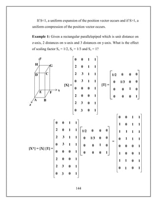 144
If S<1, a uniform expansion of the position vector occurs and if S>1, a
uniform compression of the position vector occurs.
Example 1: Given a rectangular parallelepiped which is unit distance on
z-axis, 2 distances on x-axis and 3 distances on y-axis. What is the effect
of scaling factor Sx = 1/2, Sy = 1/3 and Sz = 1?
x
y
z
A B
CD
E F
GH
0 0 1 1
3
0 1 1
3
2
1 1
0
2
1 1
0 0 0 1
3
0 0 1
3
2
0 1
0
2
0 1
[X] = [T] =
1/3 0
0 1
0 0
0
0
1
0 0
0
0
0
01/2
0 0 1 1
1
0 1 1
1
1
1 1
0
1
1 1
0 0 0 1
1
0 0 1
1
1
0 1
0
1
0 1
=
1/3 0
0 1
0 0
0
0
1
0 0
0
0
0
01/2
[X*] = [X] [T] =
0 0 1 1
3
0 1 1
3
2
1 1
0
2
1 1
0 0 0 1
3
0 0 1
3
2
0 1
0
2
0 1
 