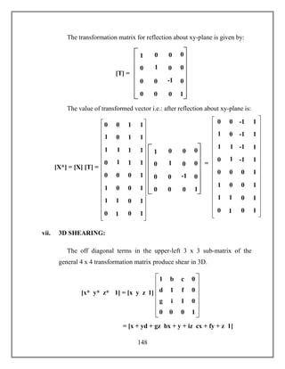 148
The transformation matrix for reflection about xy-plane is given by:
The value of transformed vector i.e.: after reflection about xy-plane is:
vii. 3D SHEARING:
The off diagonal terms in the upper-left 3 x 3 sub-matrix of the
general 4 x 4 transformation matrix produce shear in 3D.
[T] =
1 0
0 -1
0 0
0
0
1
0 0
0
0
0
01
0 0 -1 1
1
0 -1 1
1
1
-1 1
0
1
-1 1
0 0 0 1
1
0 0 1
1
1
0 1
0
1
0 1
=
[X*] = [X] [T] =
1 0
0 -1
0 0
0
0
1
0 0
0
0
0
01
0 0 1 1
1
0 1 1
1
1
1 1
0
1
1 1
0 0 0 1
1
0 0 1
1
1
0 1
0
1
0 1
g i 1 0
1 b c 0
d 1 f 0
0 0 0 1
= [x + yd + gz bx + y + iz cx + fy + z 1]
[x* y* z* 1] = [x y z 1]
 