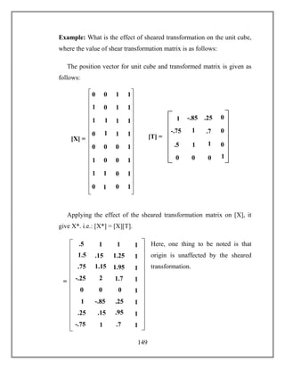149
Example: What is the effect of sheared transformation on the unit cube,
where the value of shear transformation matrix is as follows:
The position vector for unit cube and transformed matrix is given as
follows:
Applying the effect of the sheared transformation matrix on [X], it
give X*. i.e.: [X*] = [X][T].
Here, one thing to be noted is that
origin is unaffected by the sheared
transformation.
0 0 1 1
1
0 1 1
1
1
1 1
0
1
1 1
0 0 0 1
1
0 0 1
1
1
0 1
0
1
0 1
[X] = [T] =
1 .7
1 1
0 0
0
0
1
-.85 .25
-.75
.5
0
01
.5 1 1 1
1.15
.15 1.25 1
2
1.5
1.95 1
-.25
.75
1.7 1
0 0 0 1
.15
-.85 .25 1
1
1
.95 1
-.75
.25
.7 1
=
 