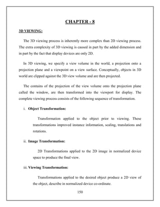 150
CHAPTER - 8
3D VIEWING:
The 3D viewing process is inherently more complex than 2D viewing process.
The extra complexity of 3D viewing is caused in part by the added dimension and
in part by the fact that display devices are only 2D.
In 3D viewing, we specify a view volume in the world, a projection onto a
projection plane and a viewpoint on a view surface. Conceptually, objects in 3D
world are clipped against the 3D view volume and are then projected.
The contains of the projection of the view volume onto the projection plane
called the window, are then transformed into the viewport for display. The
complete viewing process consists of the following sequence of transformation.
i. Object Transformation:
Transformation applied to the object prior to viewing. These
transformations improved instance information, scaling, translations and
rotations.
ii. Image Transformation:
2D Transformations applied to the 2D image in normalized device
space to produce the final view.
iii. Viewing Transformation:
Transformations applied to the desired object produce a 2D view of
the object, describe in normalized device co-ordinate.
 