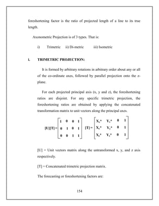 154
foreshortening factor is the ratio of projected length of a line to its true
length.
Axonometric Projection is of 3 types. That is:
i) Trimetric ii) Di-metric iii) Isometric
i. TRIMETRIC PROJECTION:
It is formed by arbitrary rotations in arbitrary order about any or all
of the co-ordinate axes, followed by parallel projection onto the z-
plane.
For each projected principal axis (x, y and z), the foreshortening
ratios are disjoint. For any specific trimetric projection, the
foreshortening ratios are obtained by applying the concatenated
transformation matrix to unit vectors along the principal axes.
[U] = Unit vectors matrix along the untransformed x, y, and z axis
respectively.
[T] = Concatenated trimetric projection matrix.
The forecasting or foreshortening factors are:
[U][T] = 1 0
0 1
1
1
0 0
0
0
11
0 [T] = 0
0
1
1
0
Xy*
Xz*
Xx*
1Xx*
Yy*
Yz*
Xx*
Yx*
 