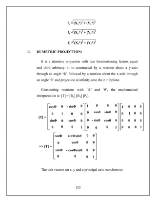 155
ii. DI-METRIC PROJECTION:
It is a trimetric projection with two foreshortening factors equal
and third arbitrary. It is constructed by a rotation about a y-axis
through an angle ‘Φ’ followed by a rotation about the x-axis through
an angle ‘θ’ and projection at infinity onto the z = 0 plane.
Considering rotations with ‘Φ’ and ‘θ’, the mathematical
interpretation is: [T] = [Ry] [Rx] [Pz].
The unit vectors on x, y and z principal axis transform to:
1
- sinΦ
sinΦ
sinΦ cosΦ
[T] =
0 0
0
0
1
0
00
0
0
0cosΦ
cosθ sinθ
- sinθ cosθ
0 0
0
0
1
0 0
0
0
0
01
1 0
0 0
0 0
0
0
1
0 0
0
0
0
01
cosθ
- cosΦsinθ
cosΦsinθ
sinΦ
sinΦsinθ
=> [T] =
0 0
0
cosθ
0
1
0
00
0
0
0cosΦ
fx = (Xx*)2
+ (Yx*)2
)2
fy = (Xy*)2
+ (Yy*)2
)2
fz = (Xz*)2
+ (Yz*)2
)2
 
