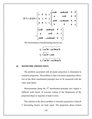 156
The forecasting or foreshortening factors are:
iii. ISOMETRIC PROJECTION:
The problem associated with di-metric projection is eliminated in
isometric projection. The problem is that a di-metric projection allows
two of the three transformed principal axes to be measured with the
same scale factor.
Measurements along the 3rd
transformed principal axis require a
different scale factor. If accurate scaling of the dimensions of the
projected object is required, it leads to error.
The solution to the above problem is isometric projection is that all
3 forecasting factors are kept equal. The projection plane normal
[U*] = [U][T] = 1 0
0 1
1
1
0 0
0
0
11
0
cosθ
- cosΦsinθ
cosΦsinθ
sinΦ
sinΦsinθ
0 0
0
0
1
0
00
0
0
0cosΦ
cosθ
- cosΦsinθ
cosΦsinθ
sinΦ
sinΦsinθ
=
1
cosθ
1
0
00
0
1cosΦ
fx = cos2
Φ + sin2
Φsin2
θ
)2fy = cos2
θ = cosθ
)2
fz = sin2
Φ + cos2
Φsin2
θ
 