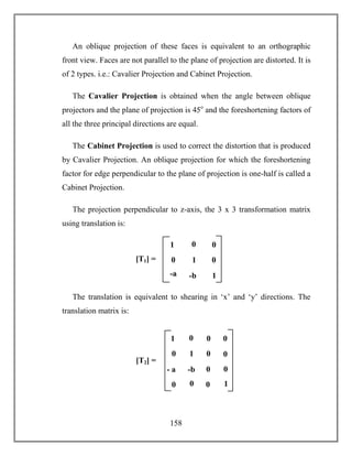158
An oblique projection of these faces is equivalent to an orthographic
front view. Faces are not parallel to the plane of projection are distorted. It is
of 2 types. i.e.: Cavalier Projection and Cabinet Projection.
The Cavalier Projection is obtained when the angle between oblique
projectors and the plane of projection is 45o
and the foreshortening factors of
all the three principal directions are equal.
The Cabinet Projection is used to correct the distortion that is produced
by Cavalier Projection. An oblique projection for which the foreshortening
factor for edge perpendicular to the plane of projection is one-half is called a
Cabinet Projection.
The projection perpendicular to z-axis, the 3 x 3 transformation matrix
using translation is:
The translation is equivalent to shearing in ‘x’ and ‘y’ directions. The
translation matrix is:
1 0
-b 0
0 0
0
0
1
0 0
0
- a
a
0
01
[T2] =
[T1] = 1 0
-b 1
0 0
0
1
-a
 