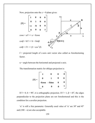 159
Now, projection onto the z = 0 plane gives:
cosα = a/f => a = fcosα
cosβ = b/f => b = fsinβ
cotβ = f/1 => β = cos-1
(f)
f = projected length of z-axis unit vector also called as foreshortening
factor.
α = angle between the horizontal and projected z-axis.
The transformation matrix for oblique projection is:
If f = 0, b = 90o
, it is orthographic projection. If f = 1, β = 45o
, the edges
perpendicular to the projection plane are not foreshortened and this is the
condition for a cavalier projection.
‘α’ is still a free parameter. Generally used value of ‘α’ are 30o
and 45o
and (180 – α) are also acceptable.
1
b
α
a
P[0 0 1]
R
Q
f
-b
-
a
a
b
x
0
y
β
β
z
f
1 0
- fsinα 0
0 0
0
0
1
0 0
0
-fcosα
0
01
[T] =
1 0
-b 0
0 0
0
0
1
0 0
0
- a
a
0
01
[T] =
 