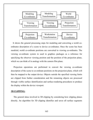 165
It shows the general processing steps for modeling and converting a world co-
ordinates description of a scene to device co-ordinates. Once the scene has been
modeled, world co-ordinate positions are converted to viewing co-ordinates. The
viewing co-ordinate system in used in graphics packages as a reference for
specifying the observer viewing position and the position of the projection plane,
which we can think of in analogy with the camera film plane.
Projection operations are performed to convert the viewing co-ordinate
description of the scene to co-ordinate positions on the projection plane, which will
then be mapped to the output device. Objects outside the specified viewing limits
are clipped from further consideration and the remaining objects are processed
through visible surface identification and surface-rendering procedures to produce
the display within the device viewport.
3D CLIPPING:
The general ideas involved in 3D clipping by considering how clipping planes
directly. An algorithm for 3D clipping identifies and saves all surface segments
Modeling
Co-ordinates
Modeling
Transformation
World
Co-ordinates
Viewing
Transformation
Viewing
Co-ordinates
Projection
Transformation
Projection
Co-ordinates
Workstation
Transformation
Device
Co-ordinates
 