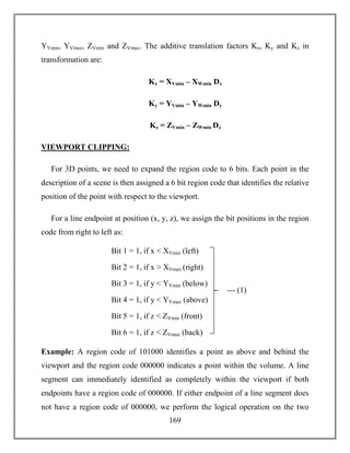 169
YVmin, YVmax, ZVmin and ZVmax. The additive translation factors Kx, Ky and Kz in
transformation are:
Kx = XVmin – XWmin Dx
Ky = YVmin – YWmin Dy
Kz = ZVmin – ZWmin Dz
VIEWPORT CLIPPING:
For 3D points, we need to expand the region code to 6 bits. Each point in the
description of a scene is then assigned a 6 bit region code that identifies the relative
position of the point with respect to the viewport.
For a line endpoint at position (x, y, z), we assign the bit positions in the region
code from right to left as:
Example: A region code of 101000 identifies a point as above and behind the
viewport and the region code 000000 indicates a point within the volume. A line
segment can immediately identified as completely within the viewport if both
endpoints have a region code of 000000. If either endpoint of a line segment does
not have a region code of 000000, we perform the logical operation on the two
--- (1)
Bit 1 = 1, if x < XVmin (left)
Bit 2 = 1, if x > XVmax (right)
Bit 3 = 1, if y < YVmin (below)
Bit 4 = 1, if y < YVmax (above)
Bit 5 = 1, if z < ZVmin (front)
Bit 6 = 1, if z < ZVmax (back)
 