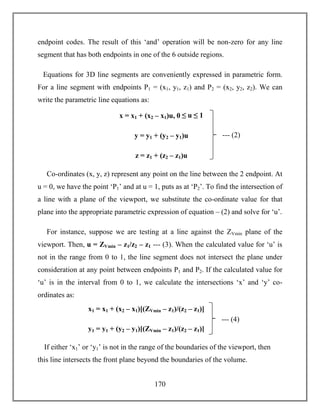 170
endpoint codes. The result of this ‘and’ operation will be non-zero for any line
segment that has both endpoints in one of the 6 outside regions.
Equations for 3D line segments are conveniently expressed in parametric form.
For a line segment with endpoints P1 = (x1, y1, z1) and P2 = (x2, y2, z2). We can
write the parametric line equations as:
Co-ordinates (x, y, z) represent any point on the line between the 2 endpoint. At
u = 0, we have the point ‘P1’ and at u = 1, puts as at ‘P2’. To find the intersection of
a line with a plane of the viewport, we substitute the co-ordinate value for that
plane into the appropriate parametric expression of equation – (2) and solve for ‘u’.
For instance, suppose we are testing at a line against the ZVmin plane of the
viewport. Then, u = ZVmin – z1/z2 – z1 --- (3). When the calculated value for ‘u’ is
not in the range from 0 to 1, the line segment does not intersect the plane under
consideration at any point between endpoints P1 and P2. If the calculated value for
‘u’ is in the interval from 0 to 1, we calculate the intersections ‘x’ and ‘y’ co-
ordinates as:
If either ‘x1’ or ‘y1’ is not in the range of the boundaries of the viewport, then
this line intersects the front plane beyond the boundaries of the volume.
--- (2)
x = x1 + (x2 – x1)u, 0 ≤ u ≤ 1
y = y1 + (y2 – y1)u
z = z1 + (z2 – z1)u
--- (4)
x1 = x1 + (x2 – x1)[(ZVmin – z1)/(z2 – z1)]
y1 = y1 + (y2 – y1)[(ZVmin – z1)/(z2 – z1)]
 