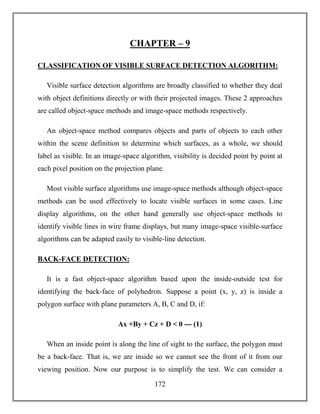 172
CHAPTER – 9
CLASSIFICATION OF VISIBLE SURFACE DETECTION ALGORITHM:
Visible surface detection algorithms are broadly classified to whether they deal
with object definitions directly or with their projected images. These 2 approaches
are called object-space methods and image-space methods respectively.
An object-space method compares objects and parts of objects to each other
within the scene definition to determine which surfaces, as a whole, we should
label as visible. In an image-space algorithm, visibility is decided point by point at
each pixel position on the projection plane.
Most visible surface algorithms use image-space methods although object-space
methods can be used effectively to locate visible surfaces in some cases. Line
display algorithms, on the other hand generally use object-space methods to
identify visible lines in wire frame displays, but many image-space visible-surface
algorithms can be adapted easily to visible-line detection.
BACK-FACE DETECTION:
It is a fast object-space algorithm based upon the inside-outside test for
identifying the back-face of polyhedron. Suppose a point (x, y, z) is inside a
polygon surface with plane parameters A, B, C and D, if:
Ax +By + Cz + D < 0 --- (1)
When an inside point is along the line of sight to the surface, the polygon must
be a back-face. That is, we are inside so we cannot see the front of it from our
viewing position. Now our purpose is to simplify the test. We can consider a
 