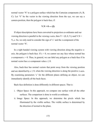 173
normal vector ‘N’ to a polygon surface which has the Cartesian components (A, B,
C). Let ‘V’ be the vector in the viewing direction from the eye, we can say a
camera position, then the polygon is back-face, if:
V.N > 0 --- (2)
If object descriptions have been converted to projection co-ordinates and our
viewing direction is parallel to the viewing z-axis, then V = (0, 0, Vz) and V.N =
Vz.c. So, we only need to consider the sign of ‘c’ and the z-component of the
normal vector ‘N’.
In a right handed viewing system with viewing direction along the negative z-
axis, the polygon is back-face. If c < 0, we cannot see any face whose normal has
z-component c = 0. Thus, in general, we can label any polygon as a back-face if its
normal vector has a z-component value c ≤ 0.
Also, back-face has normal vectors that point away from the viewing position
and are identified by c ≥ 0, when the viewing direction is along the positive z-axis.
By examining parameters ‘c’ for the different planes defining an object, we can
immediately identify all the back-faces.
Back-face definition is done differently in different spaces. That is:
i. Object Space: In this approach, we compare one surface with all the other
surfaces. The comparison is done in world co-ordinates.
ii. Image Space: In this approach, we determine the pixels which has
illuminated by the visible surface. The visible surface is determined by
the direction of normal to the plane.
 