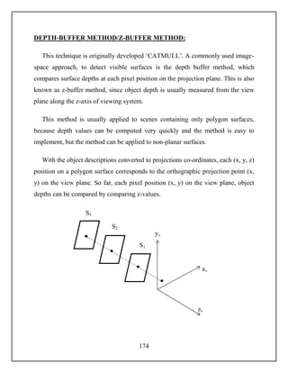 174
DEPTH-BUFFER METHOD/Z-BUFFER METHOD:
This technique is originally developed ‘CATMULL’. A commonly used image-
space approach, to detect visible surfaces is the depth buffer method, which
compares surface depths at each pixel position on the projection plane. This is also
known as z-buffer method, since object depth is usually measured from the view
plane along the z-axis of viewing system.
This method is usually applied to scenes containing only polygon surfaces,
because depth values can be computed very quickly and the method is easy to
implement, but the method can be applied to non-planar surfaces.
With the object descriptions converted to projections co-ordinates, each (x, y, z)
position on a polygon surface corresponds to the orthographic projection point (x,
y) on the view plane. So far, each pixel position (x, y) on the view plane, object
depths can be compared by comparing z-values.
yv
xv
S1
S3
S2
zv
 