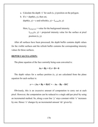 176
a. Calculate the depth ‘z’ for each (x, y) position on the polygon.
b. If z > depth(x, y), then set,
depth(x, y) = z and refresh(x, y) = Isurface(x, y)
Here, Ibackground = value for the background intensity.
Isurface(x, y) = projected intensity value for the surface at pixel
position (x, y).
After all surfaces have been processed, the depth buffer contains depth values
for the visible surfaces and the refresh buffer contains the corresponding intensity
values for those surfaces.
DEPTH CALCULATION:
The plane equation of the face currently being scan converted is:
Ax + By + Cz + D = 0
The depth values for a surface position (x, y) are calculated from the plane
equation for each surface is:
z = – (Ax + By + D)/C = – Ax – By – D/C
Obviously, this is an excessive amount of computation to carry out at each
pixel. However, the computation can be reduced to a single add per pixel by using
an incremental method. So, along a scan line ‘y’ stays constant while ‘x’ increases
by one. Hence ‘z’ changes by an incremental amount ‘dz’ given by:
 